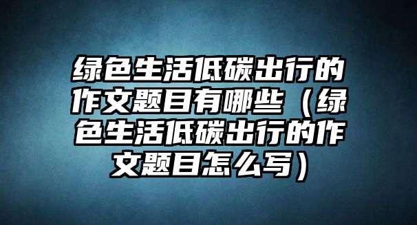 綠色生活低碳出行的作文題目有哪些（綠色生活低碳出行的作文題目怎么寫）