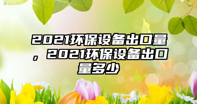 2021環(huán)保設備出口量，2021環(huán)保設備出口量多少