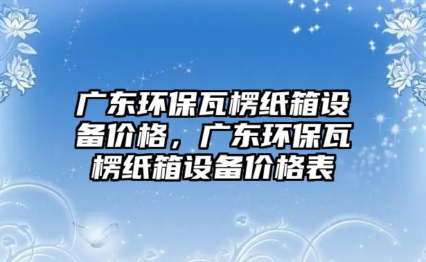 廣東環(huán)保瓦楞紙箱設(shè)備價格，廣東環(huán)保瓦楞紙箱設(shè)備價格表