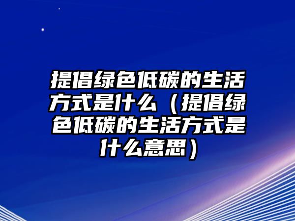 提倡綠色低碳的生活方式是什么（提倡綠色低碳的生活方式是什么意思）