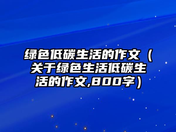 綠色低碳生活的作文（關(guān)于綠色生活低碳生活的作文,800字）