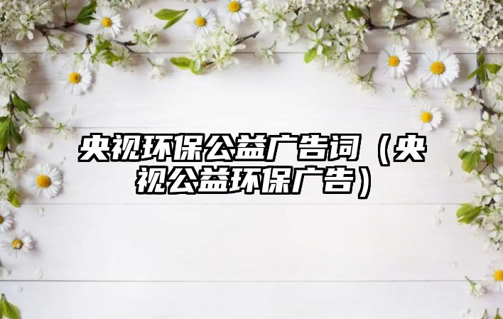 央視環(huán)保公益廣告詞（央視公益環(huán)保廣告）