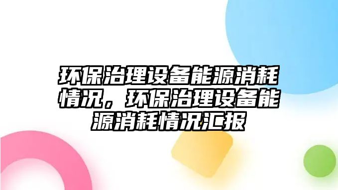 環(huán)保治理設備能源消耗情況，環(huán)保治理設備能源消耗情況匯報