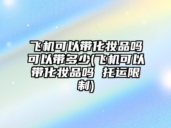 飛機可以帶化妝品嗎可以帶多少(飛機可以帶化妝品嗎 托運限制)