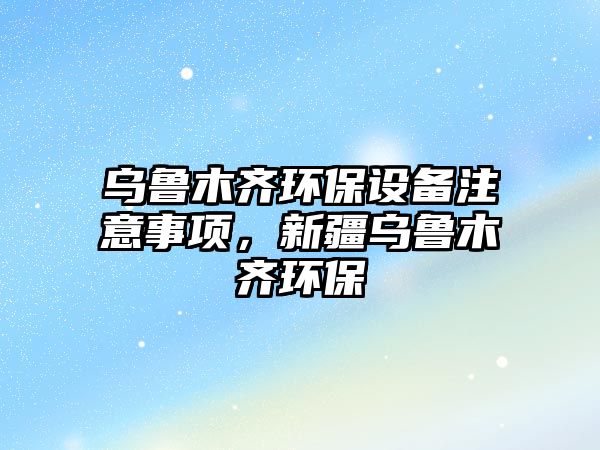 烏魯木齊環(huán)保設備注意事項，新疆烏魯木齊環(huán)保