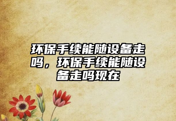 環(huán)保手續(xù)能隨設備走嗎，環(huán)保手續(xù)能隨設備走嗎現(xiàn)在