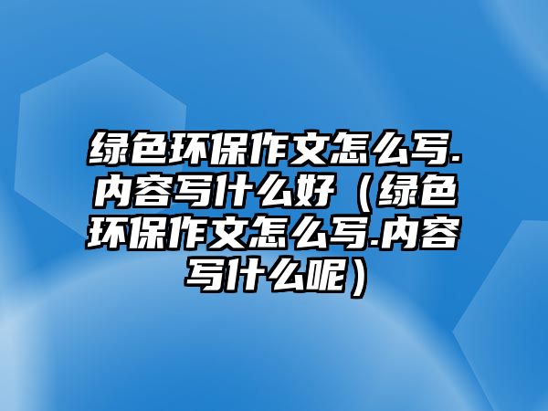 綠色環(huán)保作文怎么寫.內(nèi)容寫什么好（綠色環(huán)保作文怎么寫.內(nèi)容寫什么呢）