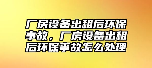 廠房設(shè)備出租后環(huán)保事故，廠房設(shè)備出租后環(huán)保事故怎么處理