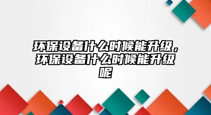 環(huán)保設備什么時候能升級，環(huán)保設備什么時候能升級呢