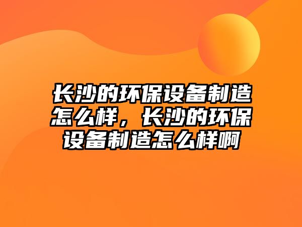 長沙的環(huán)保設(shè)備制造怎么樣，長沙的環(huán)保設(shè)備制造怎么樣啊