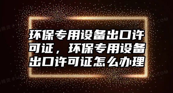 環(huán)保專用設(shè)備出口許可證，環(huán)保專用設(shè)備出口許可證怎么辦理