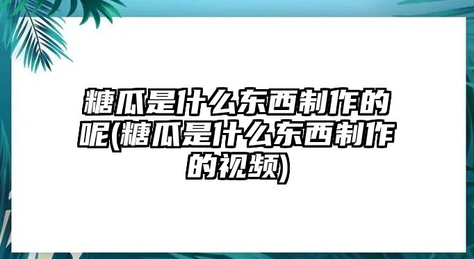 糖瓜是什么東西制作的呢(糖瓜是什么東西制作的視頻)