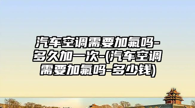 汽車空調需要加氟嗎-多久加一次-(汽車空調需要加氟嗎-多少錢)