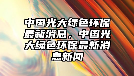 中國光大綠色環(huán)保最新消息，中國光大綠色環(huán)保最新消息新聞