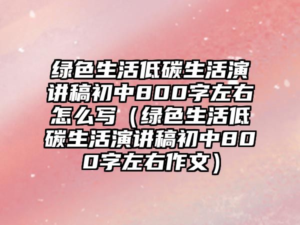 綠色生活低碳生活演講稿初中800字左右怎么寫（綠色生活低碳生活演講稿初中800字左右作文）