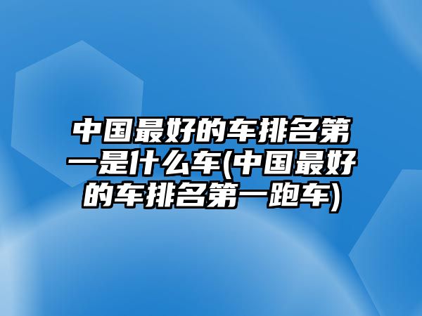 中國(guó)最好的車排名第一是什么車(中國(guó)最好的車排名第一跑車)