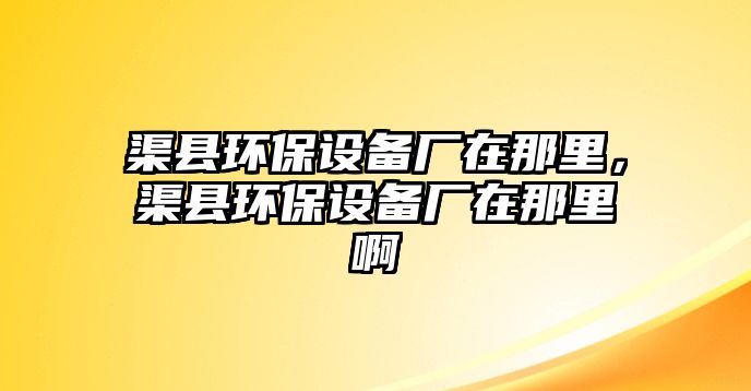 渠縣環(huán)保設(shè)備廠在那里，渠縣環(huán)保設(shè)備廠在那里啊