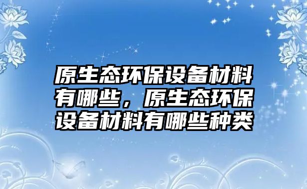 原生態(tài)環(huán)保設(shè)備材料有哪些，原生態(tài)環(huán)保設(shè)備材料有哪些種類