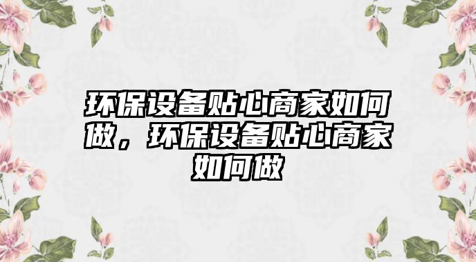 環(huán)保設備貼心商家如何做，環(huán)保設備貼心商家如何做