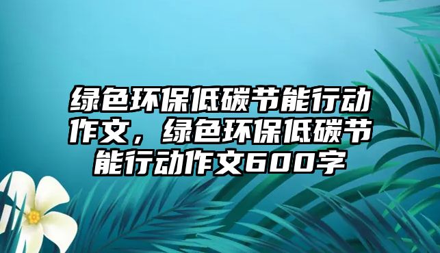 綠色環(huán)保低碳節(jié)能行動(dòng)作文，綠色環(huán)保低碳節(jié)能行動(dòng)作文600字