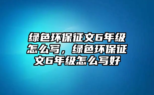 綠色環(huán)保征文6年級怎么寫，綠色環(huán)保征文6年級怎么寫好