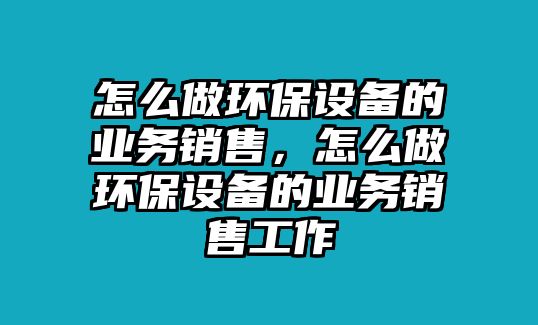 怎么做環(huán)保設備的業(yè)務銷售，怎么做環(huán)保設備的業(yè)務銷售工作