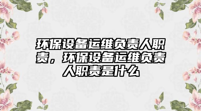 環(huán)保設(shè)備運(yùn)維負(fù)責(zé)人職責(zé)，環(huán)保設(shè)備運(yùn)維負(fù)責(zé)人職責(zé)是什么