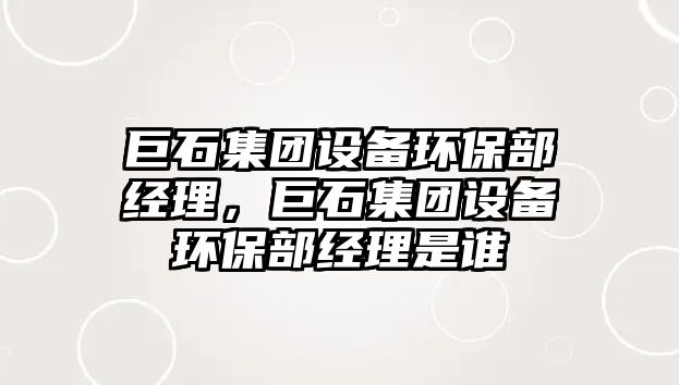 巨石集團設備環(huán)保部經理，巨石集團設備環(huán)保部經理是誰