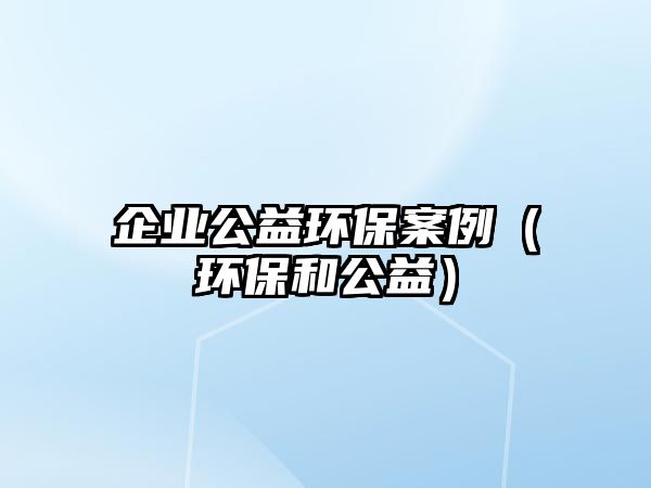 企業(yè)公益環(huán)保案例（環(huán)保和公益）