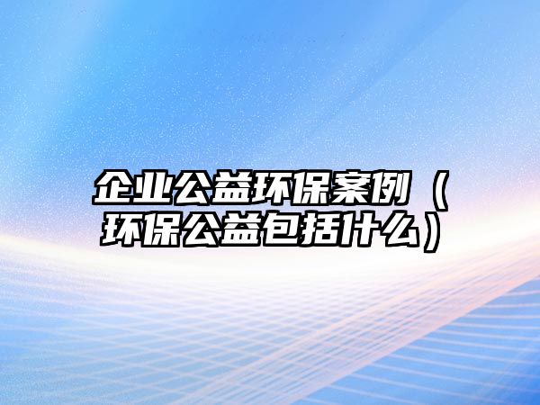 企業(yè)公益環(huán)保案例（環(huán)保公益包括什么）