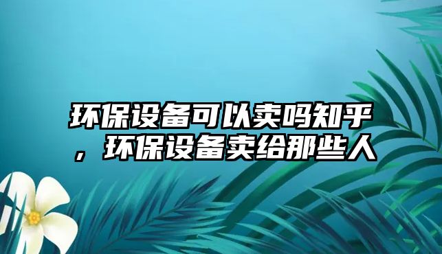 環(huán)保設備可以賣嗎知乎，環(huán)保設備賣給那些人