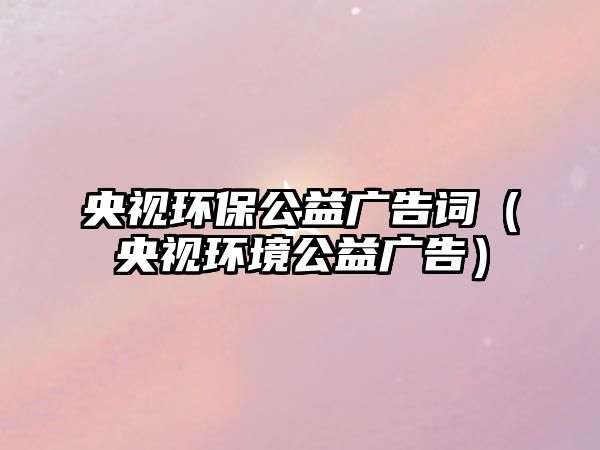 央視環(huán)保公益廣告詞（央視環(huán)境公益廣告）