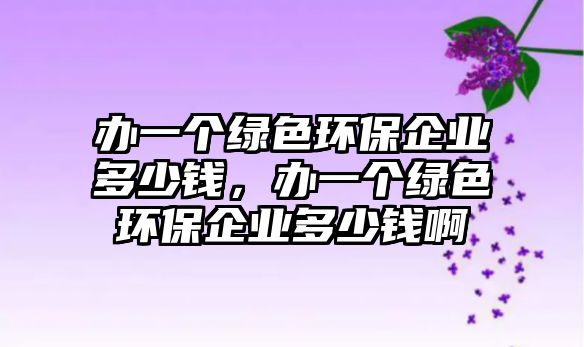 辦一個(gè)綠色環(huán)保企業(yè)多少錢，辦一個(gè)綠色環(huán)保企業(yè)多少錢啊