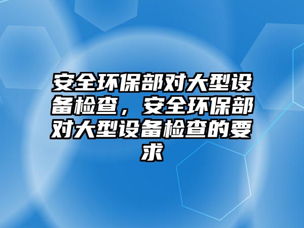 安全環(huán)保部對大型設備檢查，安全環(huán)保部對大型設備檢查的要求