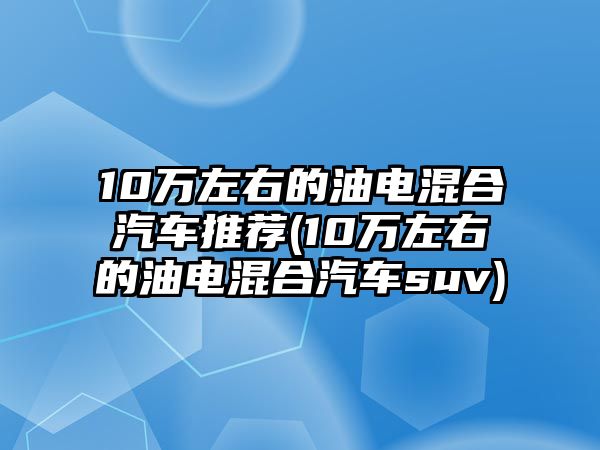 10萬(wàn)左右的油電混合汽車(chē)推薦(10萬(wàn)左右的油電混合汽車(chē)suv)