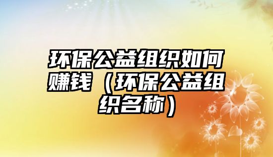 環(huán)保公益組織如何賺錢（環(huán)保公益組織名稱）