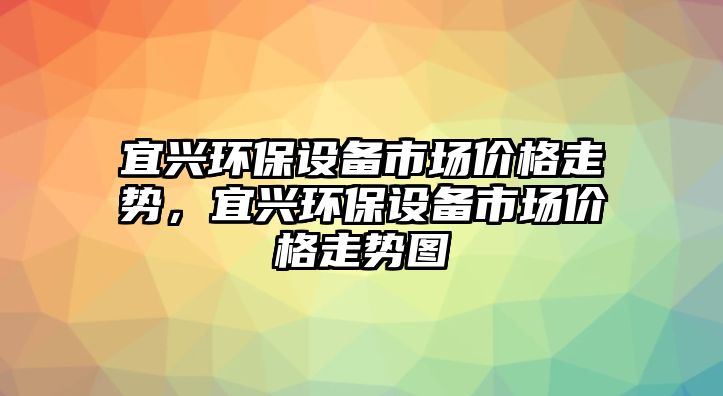 宜興環(huán)保設(shè)備市場(chǎng)價(jià)格走勢(shì)，宜興環(huán)保設(shè)備市場(chǎng)價(jià)格走勢(shì)圖