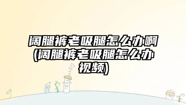 闊腿褲老吸腿怎么辦啊(闊腿褲老吸腿怎么辦視頻)