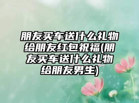 朋友買車送什么禮物給朋友紅包祝福(朋友買車送什么禮物給朋友男生)