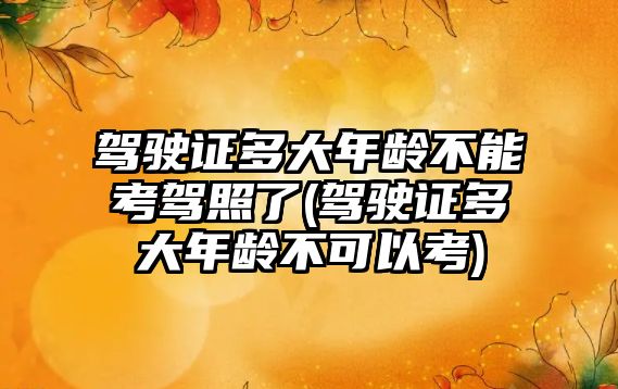 駕駛證多大年齡不能考駕照了(駕駛證多大年齡不可以考)