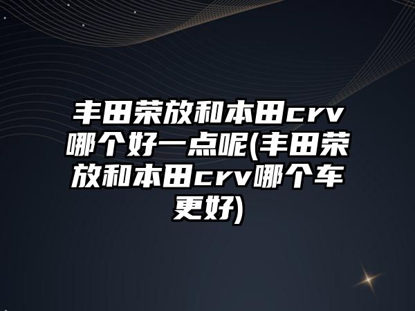 豐田榮放和本田crv哪個(gè)好一點(diǎn)呢(豐田榮放和本田crv哪個(gè)車更好)