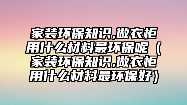 家裝環(huán)保知識,做衣柜用什么材料最環(huán)保呢（家裝環(huán)保知識,做衣柜用什么材料最環(huán)保好）