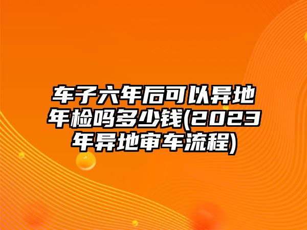 車(chē)子六年后可以異地年檢嗎多少錢(qián)(2023年異地審車(chē)流程)