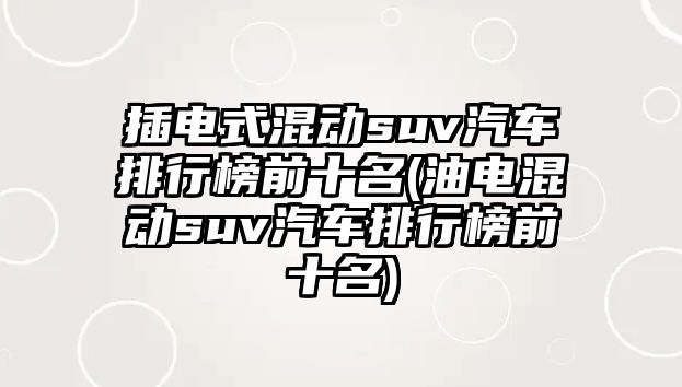 插電式混動suv汽車排行榜前十名(油電混動suv汽車排行榜前十名)