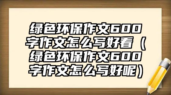 綠色環(huán)保作文600字作文怎么寫好看（綠色環(huán)保作文600字作文怎么寫好呢）