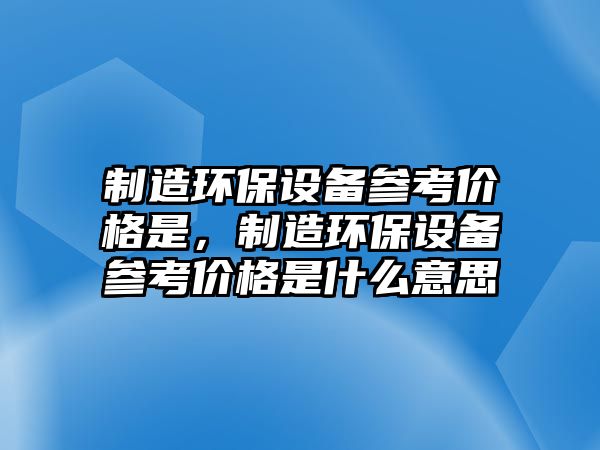 制造環(huán)保設(shè)備參考價格是，制造環(huán)保設(shè)備參考價格是什么意思