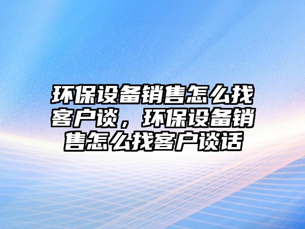 環(huán)保設備銷售怎么找客戶談，環(huán)保設備銷售怎么找客戶談話