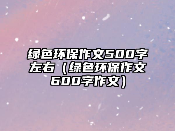 綠色環(huán)保作文500字左右（綠色環(huán)保作文600字作文）