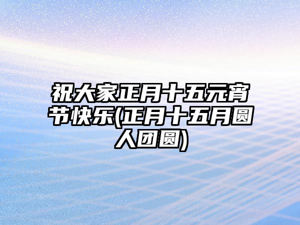 祝大家正月十五元宵節(jié)快樂(lè)(正月十五月圓人團(tuán)圓)