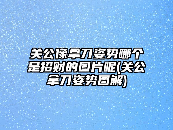 關(guān)公像拿刀姿勢哪個是招財?shù)膱D片呢(關(guān)公拿刀姿勢圖解)